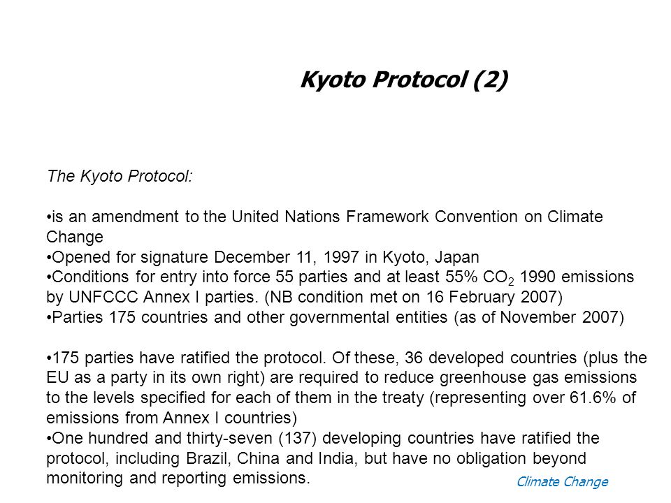 Climate Change Kyoto Protocol (2) The Kyoto Protocol: is an amendment to the United Nations Framework Convention on Climate Change Opened for signature December 11, 1997 in Kyoto, Japan Conditions for entry into force 55 parties and at least 55% CO emissions by UNFCCC Annex I parties.