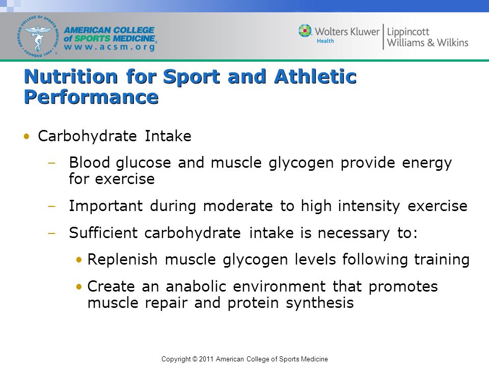 Copyright © 2011 American College of Sports Medicine Nutrition for Sport and Athletic Performance Carbohydrate Intake –Blood glucose and muscle glycogen provide energy for exercise –Important during moderate to high intensity exercise –Sufficient carbohydrate intake is necessary to: Replenish muscle glycogen levels following training Create an anabolic environment that promotes muscle repair and protein synthesis