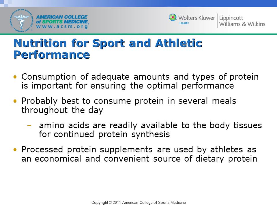 Copyright © 2011 American College of Sports Medicine Nutrition for Sport and Athletic Performance Consumption of adequate amounts and types of protein is important for ensuring the optimal performance Probably best to consume protein in several meals throughout the day –amino acids are readily available to the body tissues for continued protein synthesis Processed protein supplements are used by athletes as an economical and convenient source of dietary protein