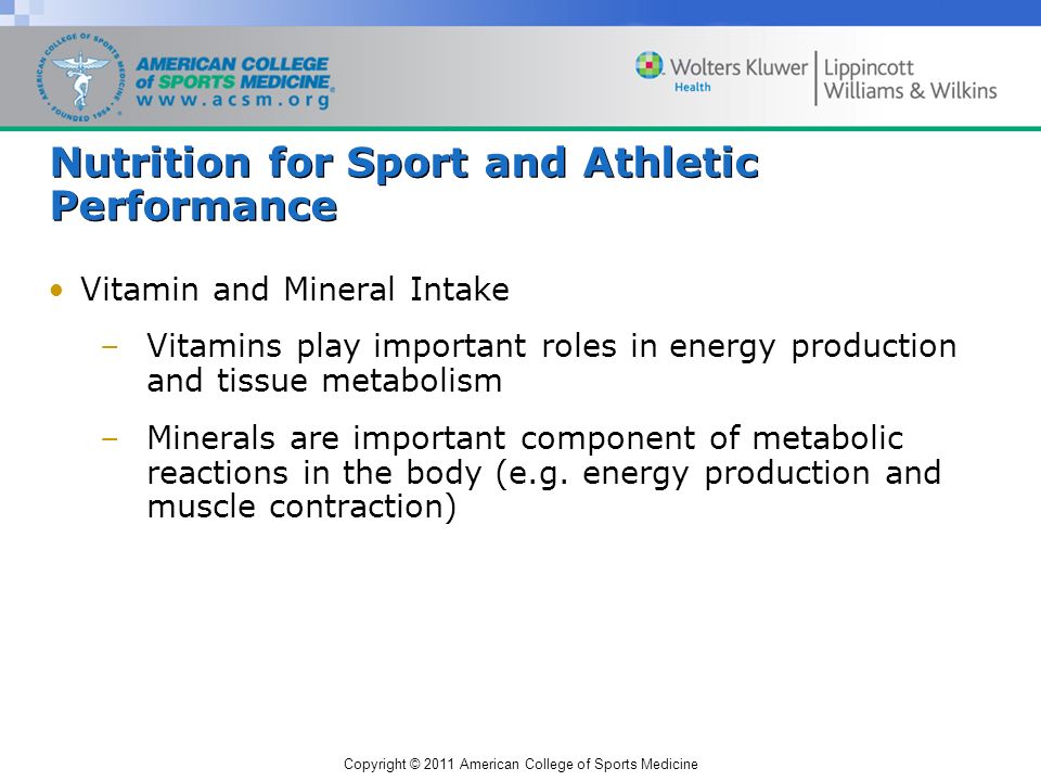 Copyright © 2011 American College of Sports Medicine Nutrition for Sport and Athletic Performance Vitamin and Mineral Intake –Vitamins play important roles in energy production and tissue metabolism –Minerals are important component of metabolic reactions in the body (e.g.