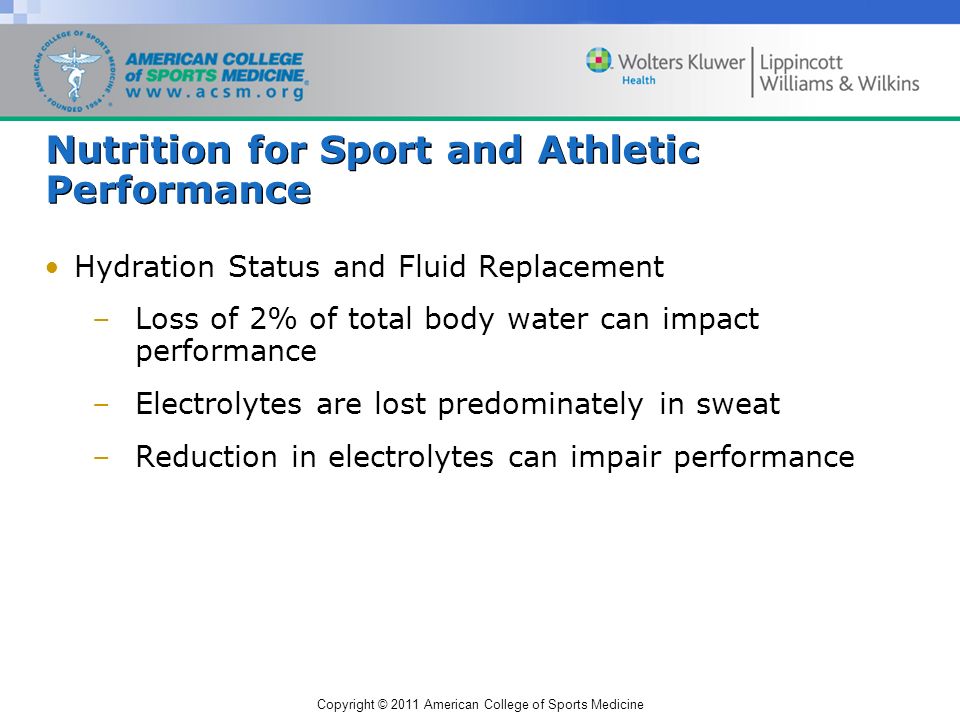 Copyright © 2011 American College of Sports Medicine Nutrition for Sport and Athletic Performance Hydration Status and Fluid Replacement –Loss of 2% of total body water can impact performance –Electrolytes are lost predominately in sweat –Reduction in electrolytes can impair performance