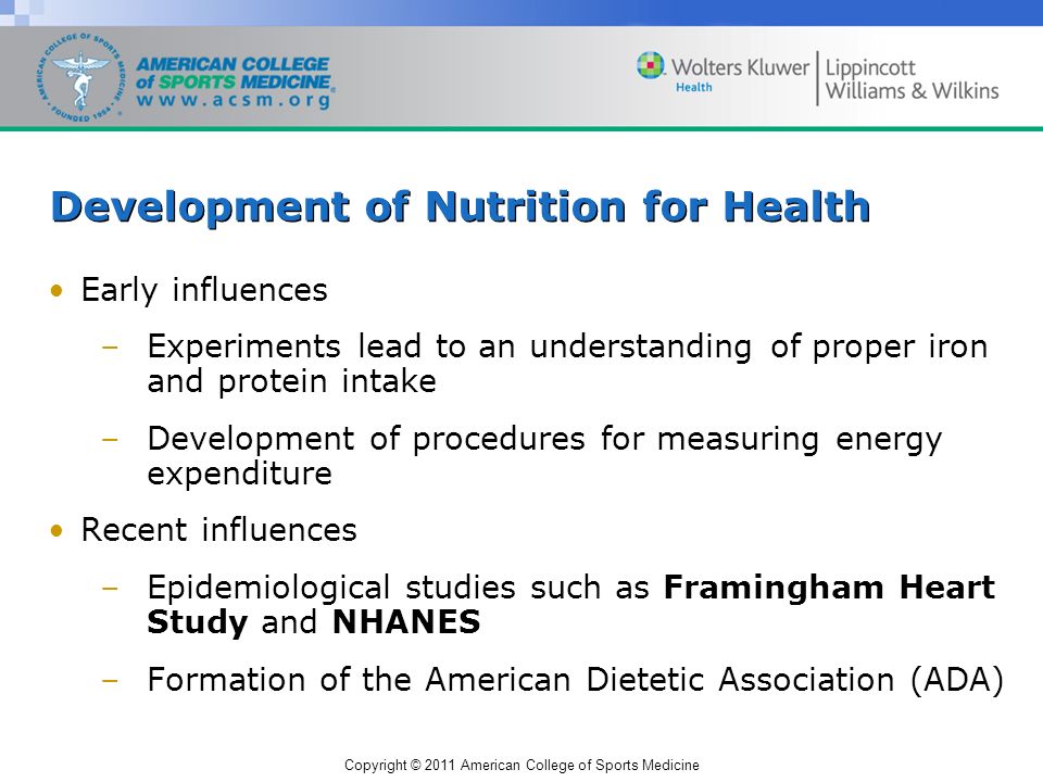 Copyright © 2011 American College of Sports Medicine Development of Nutrition for Health Early influences –Experiments lead to an understanding of proper iron and protein intake –Development of procedures for measuring energy expenditure Recent influences –Epidemiological studies such as Framingham Heart Study and NHANES –Formation of the American Dietetic Association (ADA)