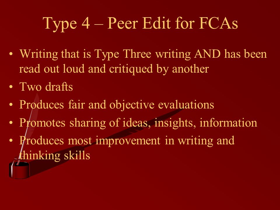 Type 4 – Peer Edit for FCAs Writing that is Type Three writing AND has been read out loud and critiqued by another Two drafts Produces fair and objective evaluations Promotes sharing of ideas, insights, information Produces most improvement in writing and thinking skills