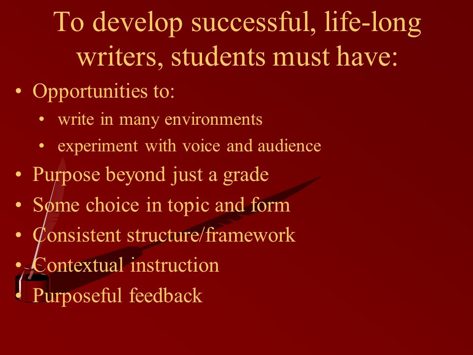 To develop successful, life-long writers, students must have: Opportunities to: write in many environments experiment with voice and audience Purpose beyond just a grade Some choice in topic and form Consistent structure/framework Contextual instruction Purposeful feedback
