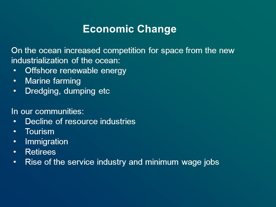 On the ocean increased competition for space from the new industrialization of the ocean: Offshore renewable energy Marine farming Dredging, dumping etc In our communities: Decline of resource industries Tourism Immigration Retirees Rise of the service industry and minimum wage jobs Economic Change