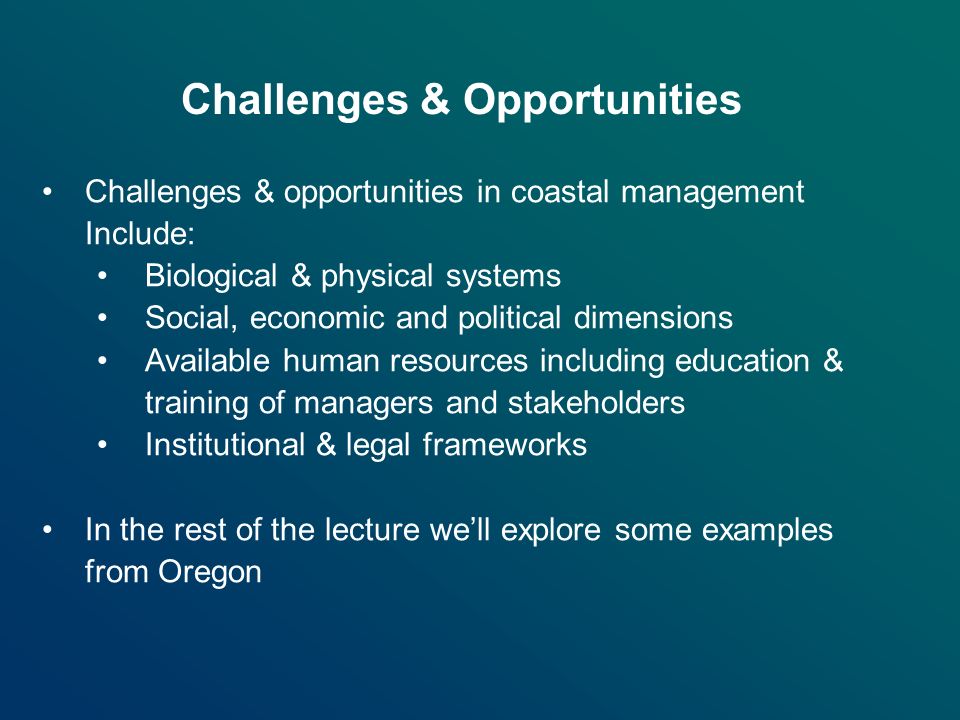 Challenges & Opportunities Challenges & opportunities in coastal management Include: Biological & physical systems Social, economic and political dimensions Available human resources including education & training of managers and stakeholders Institutional & legal frameworks In the rest of the lecture we’ll explore some examples from Oregon