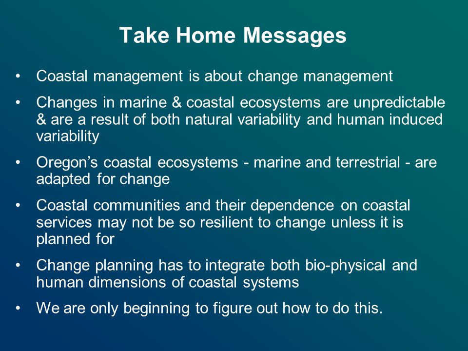Take Home Messages Coastal management is about change management Changes in marine & coastal ecosystems are unpredictable & are a result of both natural variability and human induced variability Oregon’s coastal ecosystems - marine and terrestrial - are adapted for change Coastal communities and their dependence on coastal services may not be so resilient to change unless it is planned for Change planning has to integrate both bio-physical and human dimensions of coastal systems We are only beginning to figure out how to do this.