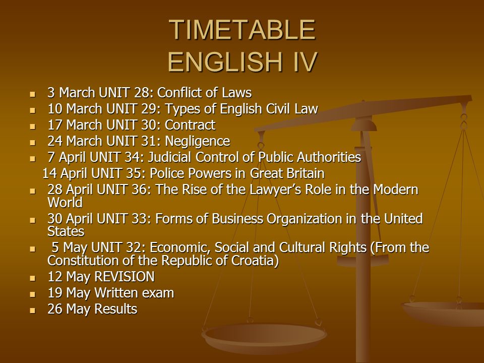 TIMETABLE ENGLISH IV 3 March UNIT 28: Conflict of Laws 3 March UNIT 28: Conflict of Laws 10 March UNIT 29: Types of English Civil Law 10 March UNIT 29: Types of English Civil Law 17 March UNIT 30: Contract 17 March UNIT 30: Contract 24 March UNIT 31: Negligence 24 March UNIT 31: Negligence 7 April UNIT 34: Judicial Control of Public Authorities 7 April UNIT 34: Judicial Control of Public Authorities 14 April UNIT 35: Police Powers in Great Britain 14 April UNIT 35: Police Powers in Great Britain 28 April UNIT 36: The Rise of the Lawyer’s Role in the Modern World 28 April UNIT 36: The Rise of the Lawyer’s Role in the Modern World 30 April UNIT 33: Forms of Business Organization in the United States 30 April UNIT 33: Forms of Business Organization in the United States 5 May UNIT 32: Economic, Social and Cultural Rights (From the Constitution of the Republic of Croatia) 5 May UNIT 32: Economic, Social and Cultural Rights (From the Constitution of the Republic of Croatia) 12 May REVISION 12 May REVISION 19 May Written exam 19 May Written exam 26 May Results 26 May Results