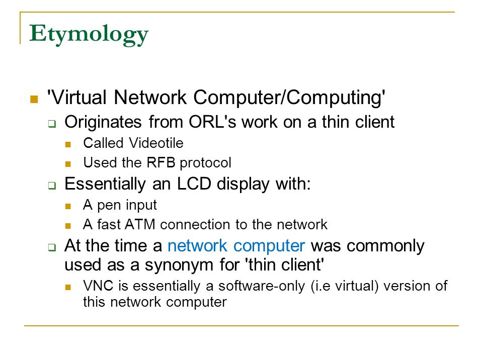 Virtual Network Computer/Computing  Originates from ORL s work on a thin client Called Videotile Used the RFB protocol  Essentially an LCD display with: A pen input A fast ATM connection to the network  At the time a network computer was commonly used as a synonym for thin client VNC is essentially a software-only (i.e virtual) version of this network computer