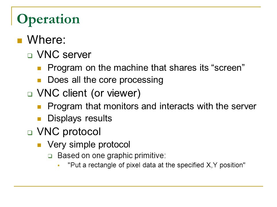 Operation Where:  VNC server Program on the machine that shares its screen Does all the core processing  VNC client (or viewer) Program that monitors and interacts with the server Displays results  VNC protocol Very simple protocol  Based on one graphic primitive:  Put a rectangle of pixel data at the specified X,Y position