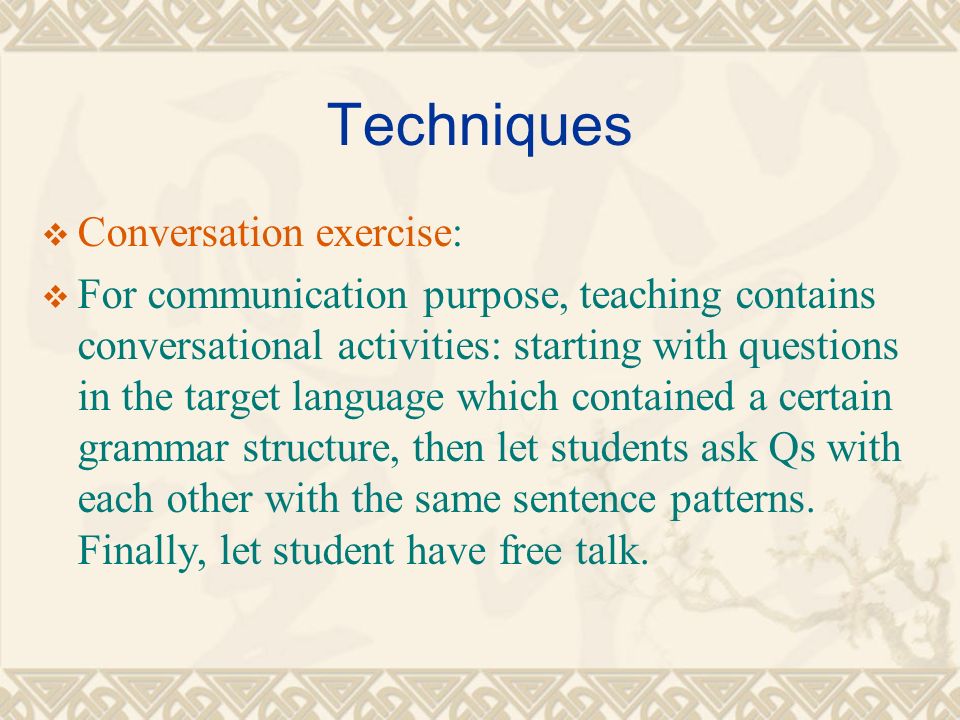 Techniques  Conversation exercise:  For communication purpose, teaching contains conversational activities: starting with questions in the target language which contained a certain grammar structure, then let students ask Qs with each other with the same sentence patterns.