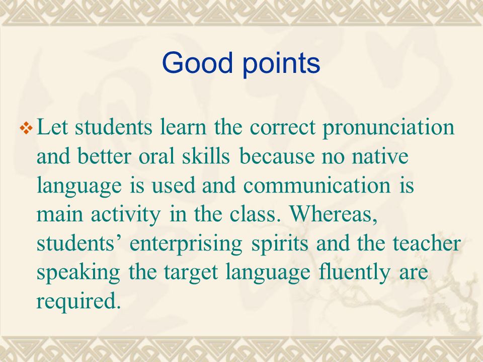 Good points  Let students learn the correct pronunciation and better oral skills because no native language is used and communication is main activity in the class.