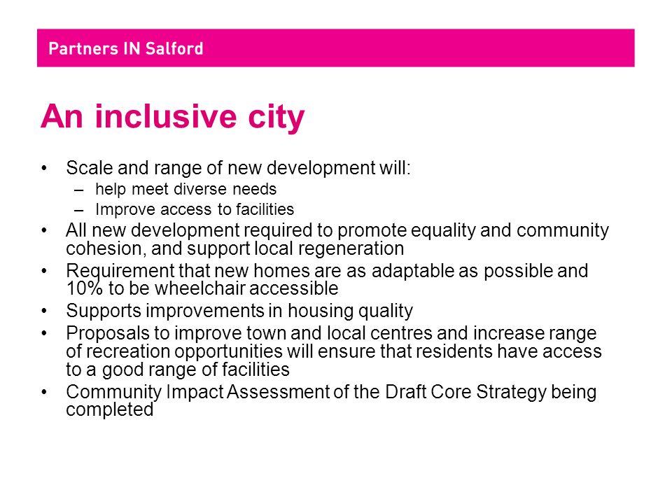 An inclusive city Scale and range of new development will: –help meet diverse needs –Improve access to facilities All new development required to promote equality and community cohesion, and support local regeneration Requirement that new homes are as adaptable as possible and 10% to be wheelchair accessible Supports improvements in housing quality Proposals to improve town and local centres and increase range of recreation opportunities will ensure that residents have access to a good range of facilities Community Impact Assessment of the Draft Core Strategy being completed