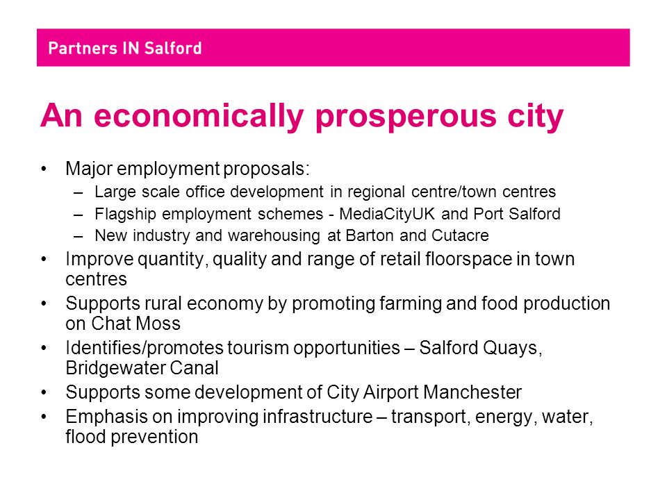 An economically prosperous city Major employment proposals: –Large scale office development in regional centre/town centres –Flagship employment schemes - MediaCityUK and Port Salford –New industry and warehousing at Barton and Cutacre Improve quantity, quality and range of retail floorspace in town centres Supports rural economy by promoting farming and food production on Chat Moss Identifies/promotes tourism opportunities – Salford Quays, Bridgewater Canal Supports some development of City Airport Manchester Emphasis on improving infrastructure – transport, energy, water, flood prevention