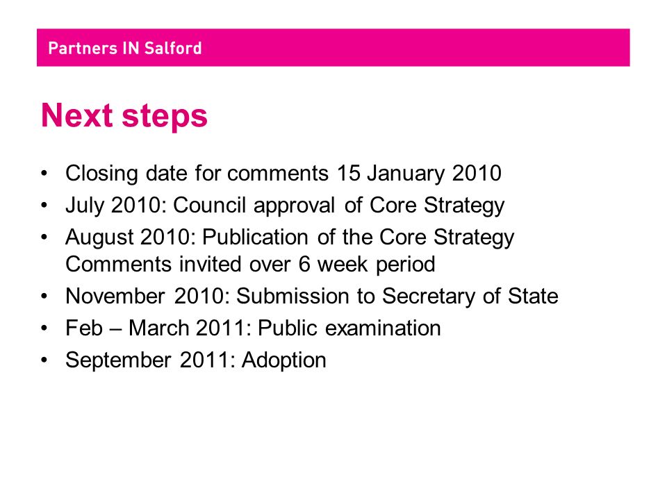 Next steps Closing date for comments 15 January 2010 July 2010: Council approval of Core Strategy August 2010: Publication of the Core Strategy Comments invited over 6 week period November 2010: Submission to Secretary of State Feb – March 2011: Public examination September 2011: Adoption