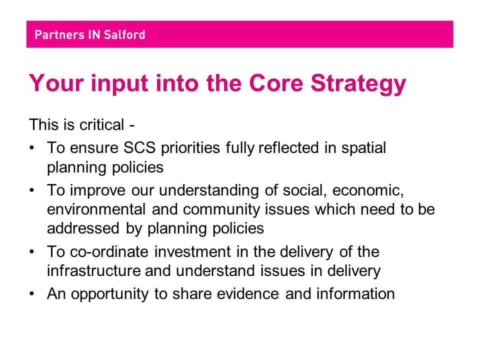 Your input into the Core Strategy This is critical - To ensure SCS priorities fully reflected in spatial planning policies To improve our understanding of social, economic, environmental and community issues which need to be addressed by planning policies To co-ordinate investment in the delivery of the infrastructure and understand issues in delivery An opportunity to share evidence and information