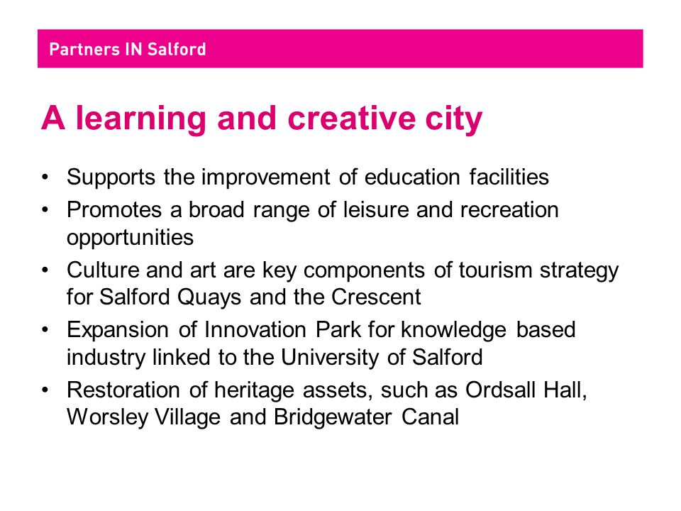 A learning and creative city Supports the improvement of education facilities Promotes a broad range of leisure and recreation opportunities Culture and art are key components of tourism strategy for Salford Quays and the Crescent Expansion of Innovation Park for knowledge based industry linked to the University of Salford Restoration of heritage assets, such as Ordsall Hall, Worsley Village and Bridgewater Canal