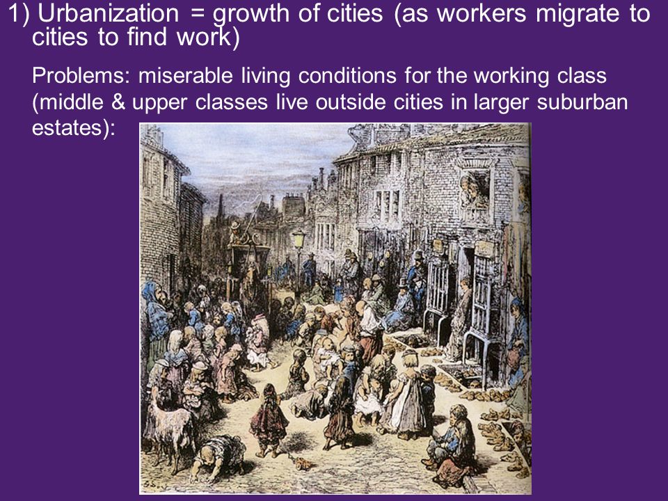 1) Urbanization = growth of cities (as workers migrate to cities to find work) Problems: miserable living conditions for the working class (middle & upper classes live outside cities in larger suburban estates):