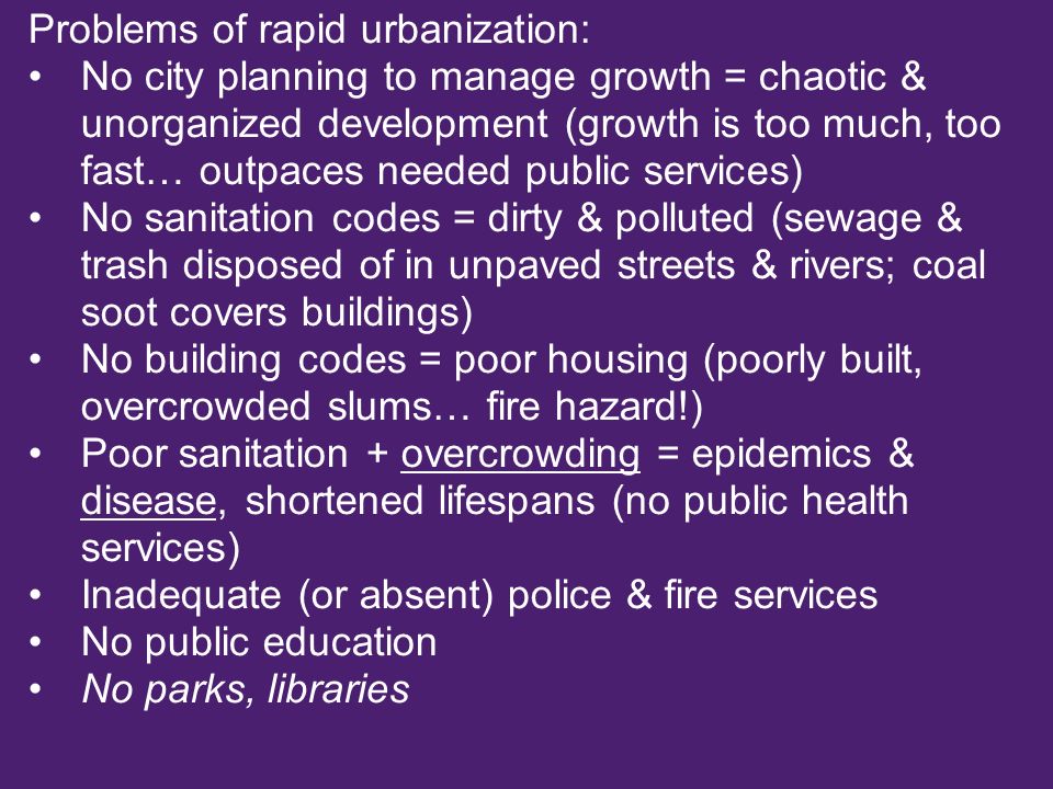 Problems of rapid urbanization: No city planning to manage growth = chaotic & unorganized development (growth is too much, too fast… outpaces needed public services) No sanitation codes = dirty & polluted (sewage & trash disposed of in unpaved streets & rivers; coal soot covers buildings) No building codes = poor housing (poorly built, overcrowded slums… fire hazard!) Poor sanitation + overcrowding = epidemics & disease, shortened lifespans (no public health services) Inadequate (or absent) police & fire services No public education No parks, libraries