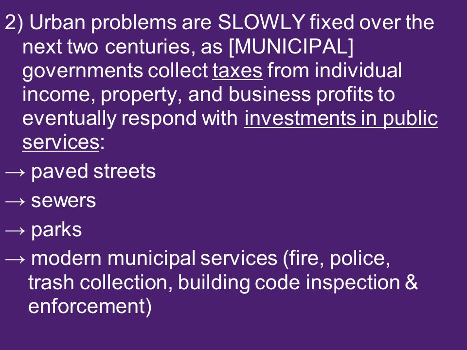 2) Urban problems are SLOWLY fixed over the next two centuries, as [MUNICIPAL] governments collect taxes from individual income, property, and business profits to eventually respond with investments in public services: → paved streets → sewers → parks → modern municipal services (fire, police, trash collection, building code inspection & enforcement)