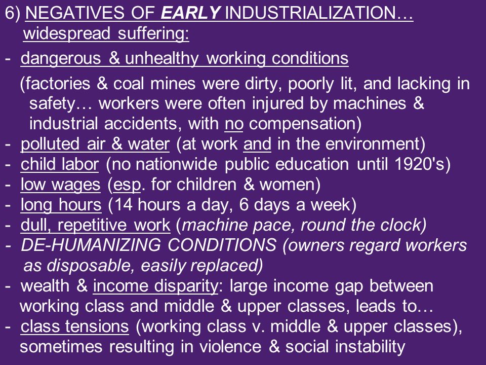 6) NEGATIVES OF EARLY INDUSTRIALIZATION… widespread suffering: - dangerous & unhealthy working conditions (factories & coal mines were dirty, poorly lit, and lacking in safety… workers were often injured by machines & industrial accidents, with no compensation) - polluted air & water (at work and in the environment) - child labor (no nationwide public education until 1920 s) - low wages (esp.