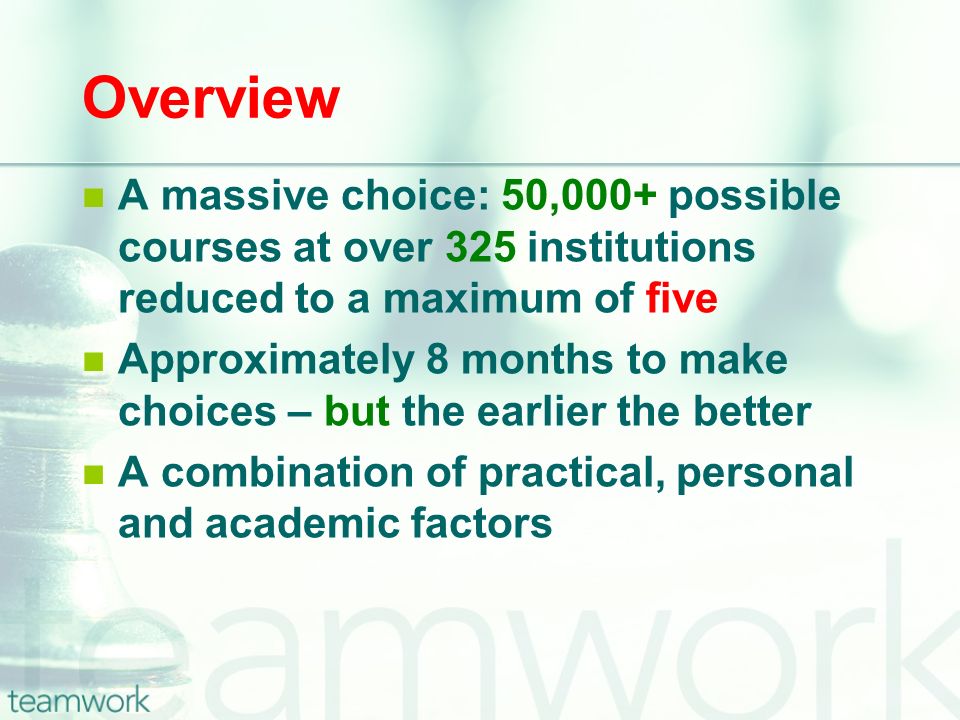 Overview A massive choice: 50,000+ possible courses at over 325 institutions reduced to a maximum of five Approximately 8 months to make choices – but the earlier the better A combination of practical, personal and academic factors