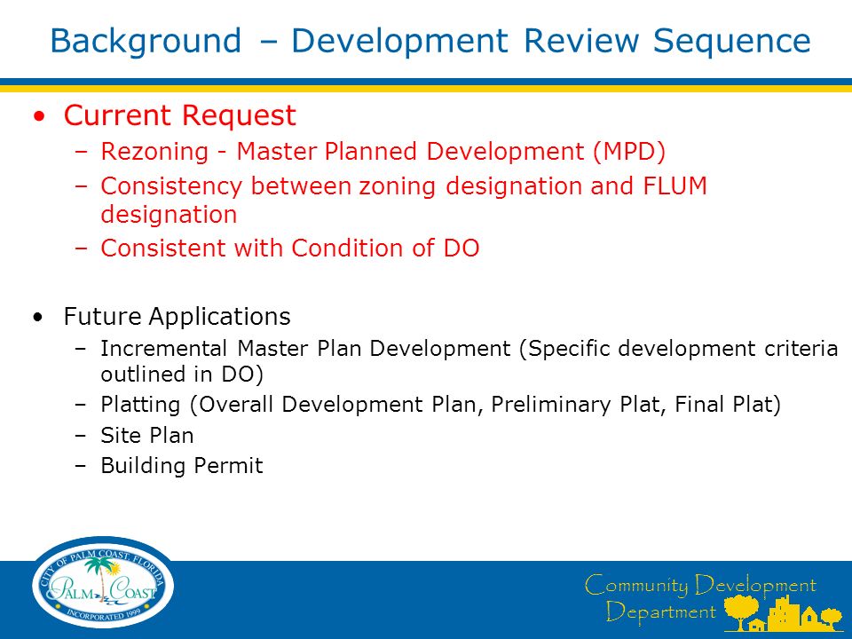 Community Development Department Background – Development Review Sequence Current Request –Rezoning - Master Planned Development (MPD) –Consistency between zoning designation and FLUM designation –Consistent with Condition of DO Future Applications –Incremental Master Plan Development (Specific development criteria outlined in DO) –Platting (Overall Development Plan, Preliminary Plat, Final Plat) –Site Plan –Building Permit