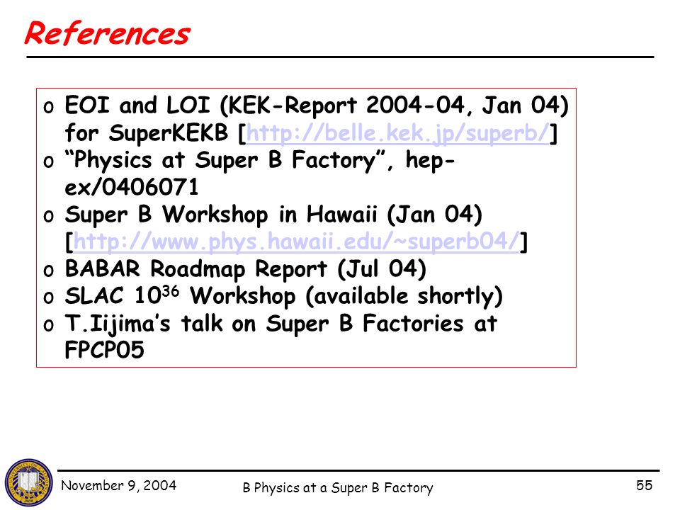 November 9, 2004 B Physics at a Super B Factory 55 References oEOI and LOI (KEK-Report , Jan 04) for SuperKEKB [  o Physics at Super B Factory , hep- ex/ oSuper B Workshop in Hawaii (Jan 04) [  oBABAR Roadmap Report (Jul 04) oSLAC Workshop (available shortly) oT.Iijima’s talk on Super B Factories at FPCP05