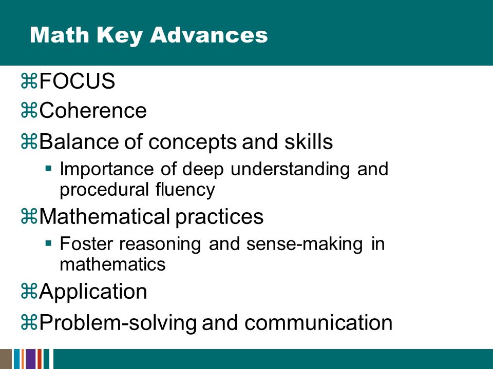 Math Key Advances  FOCUS  Coherence  Balance of concepts and skills  Importance of deep understanding and procedural fluency  Mathematical practices  Foster reasoning and sense-making in mathematics  Application  Problem-solving and communication