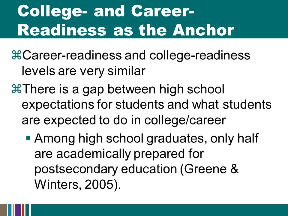 College- and Career- Readiness as the Anchor  Career-readiness and college-readiness levels are very similar  There is a gap between high school expectations for students and what students are expected to do in college/career  Among high school graduates, only half are academically prepared for postsecondary education (Greene & Winters, 2005).