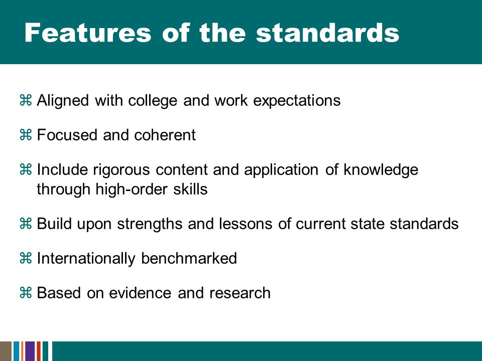 Features of the standards  Aligned with college and work expectations  Focused and coherent  Include rigorous content and application of knowledge through high-order skills  Build upon strengths and lessons of current state standards  Internationally benchmarked  Based on evidence and research