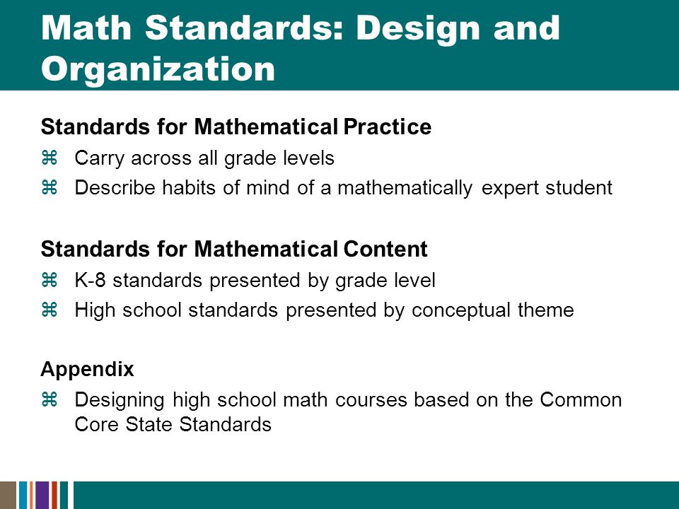 Math Standards: Design and Organization Standards for Mathematical Practice  Carry across all grade levels  Describe habits of mind of a mathematically expert student Standards for Mathematical Content  K-8 standards presented by grade level  High school standards presented by conceptual theme Appendix  Designing high school math courses based on the Common Core State Standards