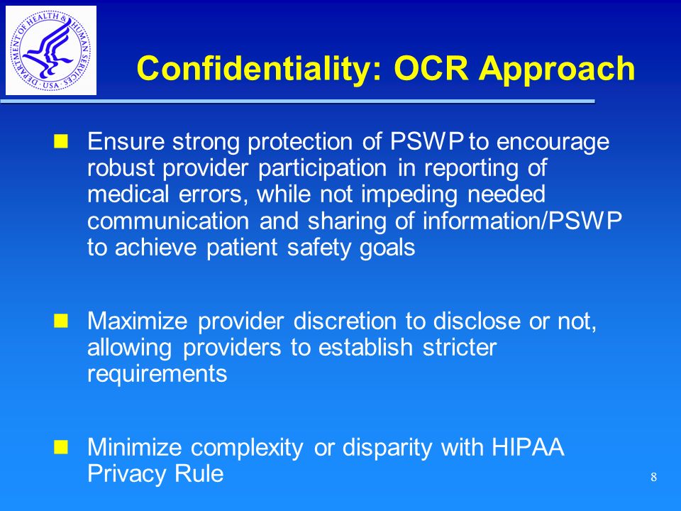8 Confidentiality: OCR Approach Ensure strong protection of PSWP to encourage robust provider participation in reporting of medical errors, while not impeding needed communication and sharing of information/PSWP to achieve patient safety goals Maximize provider discretion to disclose or not, allowing providers to establish stricter requirements Minimize complexity or disparity with HIPAA Privacy Rule