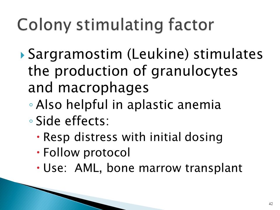  Sargramostim (Leukine) stimulates the production of granulocytes and macrophages ◦ Also helpful in aplastic anemia ◦ Side effects:  Resp distress with initial dosing  Follow protocol  Use: AML, bone marrow transplant 42