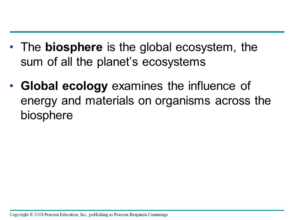 Copyright © 2008 Pearson Education, Inc., publishing as Pearson Benjamin Cummings The biosphere is the global ecosystem, the sum of all the planet’s ecosystems Global ecology examines the influence of energy and materials on organisms across the biosphere