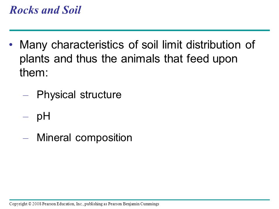 Copyright © 2008 Pearson Education, Inc., publishing as Pearson Benjamin Cummings Rocks and Soil Many characteristics of soil limit distribution of plants and thus the animals that feed upon them: – Physical structure – pH – Mineral composition