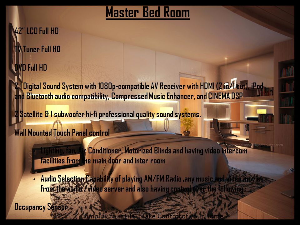 Master Bed Room 42 LCD Full HD TV Tuner Full HD DVD Full HD 2.1 Digital Sound System with 1080p-compatible AV Receiver with HDMI (2 in/1 out), iPod and Bluetooth audio compatibility, Compressed Music Enhancer, and CINEMA DSP 2 Satellite & 1 subwoofer hi-fi professional quality sound systems.
