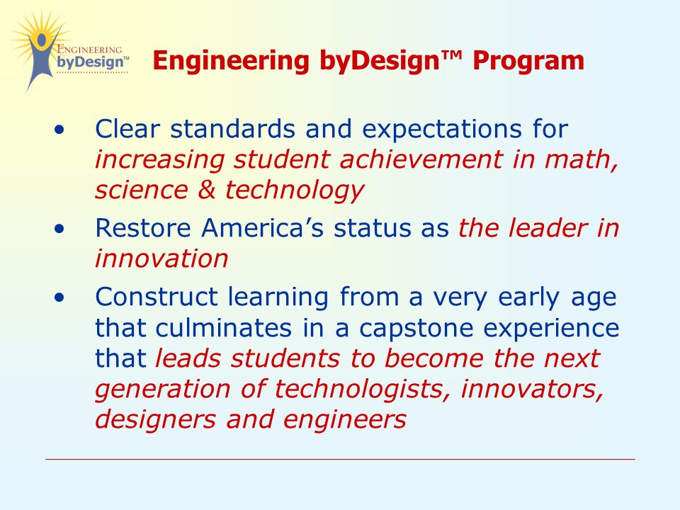 Engineering byDesign™ Program Clear standards and expectations for increasing student achievement in math, science & technology Restore America’s status as the leader in innovation Construct learning from a very early age that culminates in a capstone experience that leads students to become the next generation of technologists, innovators, designers and engineers