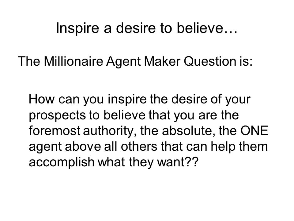 Inspire a desire to believe… The Millionaire Agent Maker Question is: How can you inspire the desire of your prospects to believe that you are the foremost authority, the absolute, the ONE agent above all others that can help them accomplish what they want