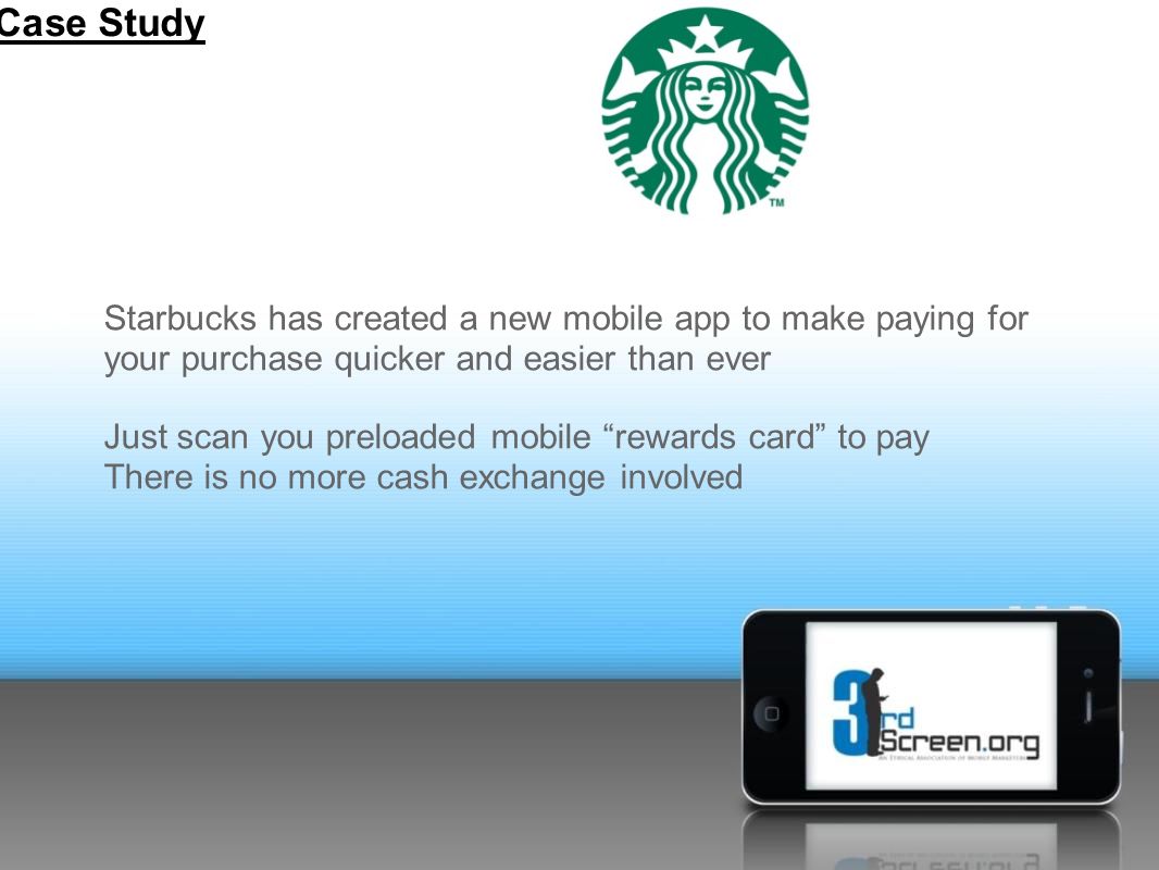 Starbucks has created a new mobile app to make paying for your purchase quicker and easier than ever Just scan you preloaded mobile rewards card to pay There is no more cash exchange involved Case Study