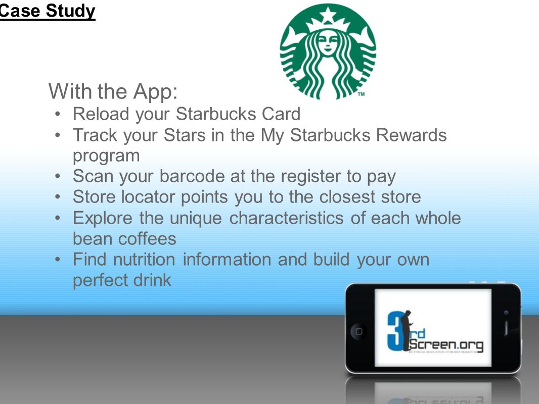With the App: Reload your Starbucks Card Track your Stars in the My Starbucks Rewards program Scan your barcode at the register to pay Store locator points you to the closest store Explore the unique characteristics of each whole bean coffees Find nutrition information and build your own perfect drink Case Study