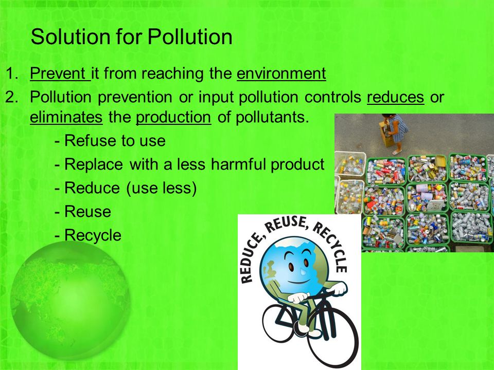 Solution for Pollution 1.Prevent it from reaching the environment 2.Pollution prevention or input pollution controls reduces or eliminates the production of pollutants.