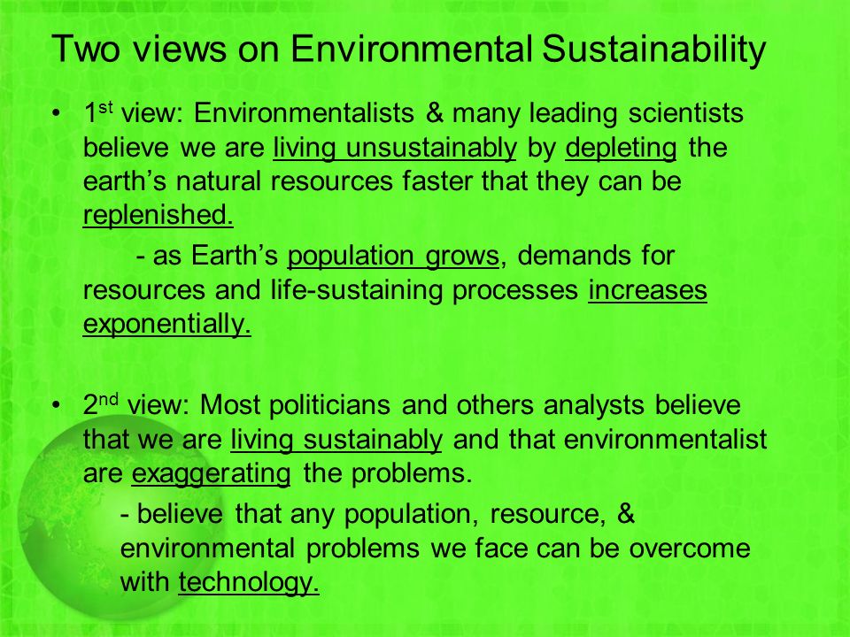Two views on Environmental Sustainability 1 st view: Environmentalists & many leading scientists believe we are living unsustainably by depleting the earth’s natural resources faster that they can be replenished.