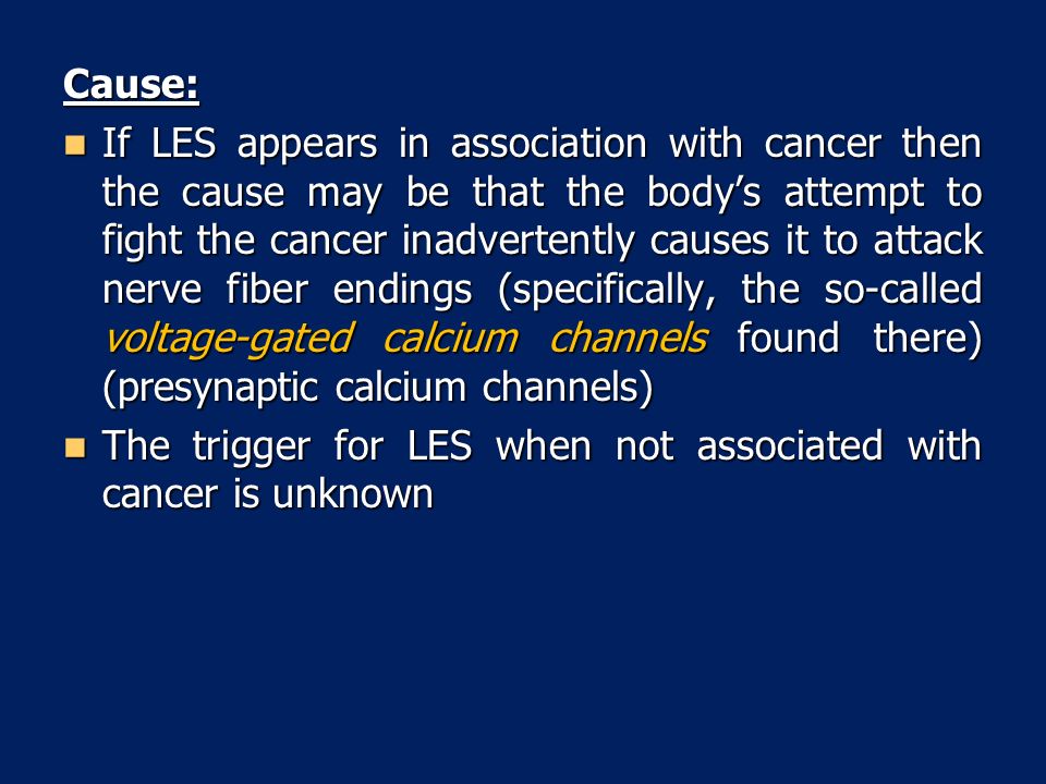 Cause: If LES appears in association with cancer then the cause may be that the body’s attempt to fight the cancer inadvertently causes it to attack nerve fiber endings (specifically, the so-called voltage-gated calcium channels found there) (presynaptic calcium channels) If LES appears in association with cancer then the cause may be that the body’s attempt to fight the cancer inadvertently causes it to attack nerve fiber endings (specifically, the so-called voltage-gated calcium channels found there) (presynaptic calcium channels) The trigger for LES when not associated with cancer is unknown The trigger for LES when not associated with cancer is unknown