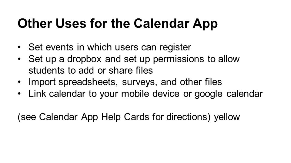 Other Uses for the Calendar App Set events in which users can register Set up a dropbox and set up permissions to allow students to add or share files Import spreadsheets, surveys, and other files Link calendar to your mobile device or google calendar (see Calendar App Help Cards for directions) yellow