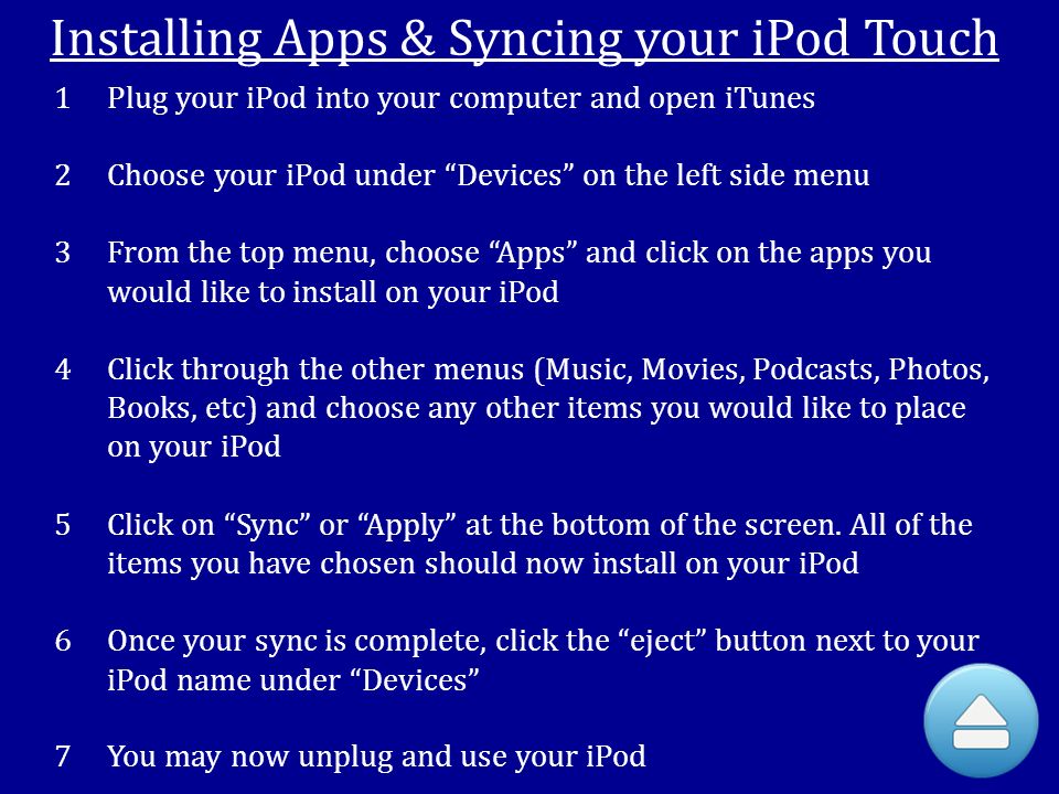 Installing Apps & Syncing your iPod Touch 1Plug your iPod into your computer and open iTunes 2Choose your iPod under Devices on the left side menu 3From the top menu, choose Apps and click on the apps you would like to install on your iPod 4Click through the other menus (Music, Movies, Podcasts, Photos, Books, etc) and choose any other items you would like to place on your iPod 5Click on Sync or Apply at the bottom of the screen.