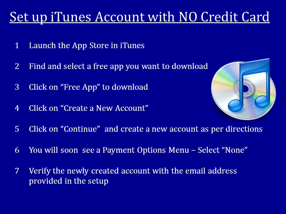 Set up iTunes Account with NO Credit Card 1Launch the App Store in iTunes 2Find and select a free app you want to download 3Click on Free App to download 4Click on Create a New Account 5Click on Continue and create a new account as per directions 6You will soon see a Payment Options Menu – Select None 7Verify the newly created account with the  address provided in the setup