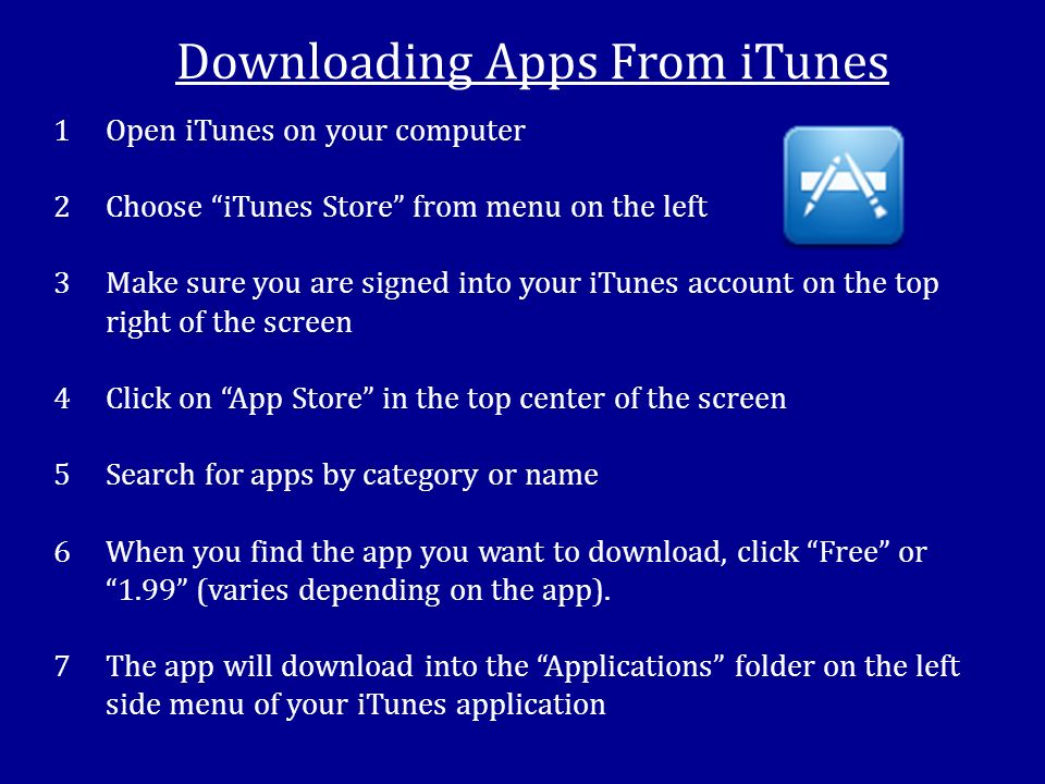 Downloading Apps From iTunes 1Open iTunes on your computer 2Choose iTunes Store from menu on the left 3Make sure you are signed into your iTunes account on the top right of the screen 4Click on App Store in the top center of the screen 5Search for apps by category or name 6When you find the app you want to download, click Free or 1.99 (varies depending on the app).
