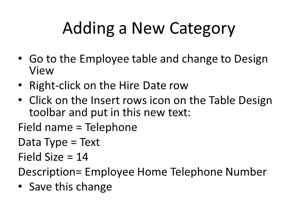 Adding a New Category Go to the Employee table and change to Design View Right-click on the Hire Date row Click on the Insert rows icon on the Table Design toolbar and put in this new text: Field name = Telephone Data Type = Text Field Size = 14 Description= Employee Home Telephone Number Save this change