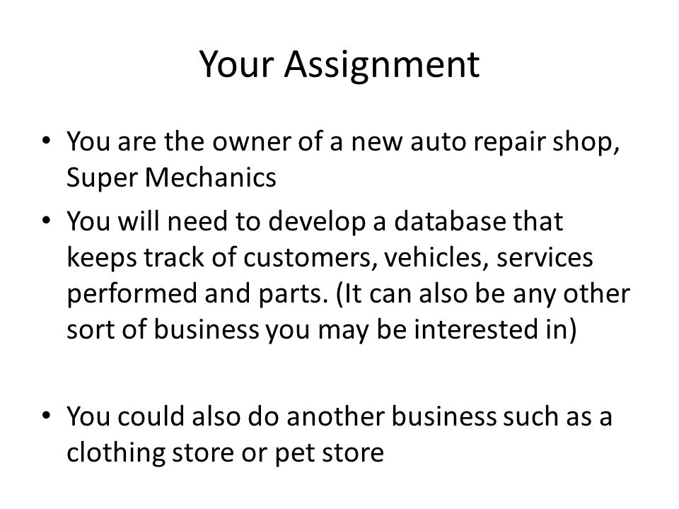 Your Assignment You are the owner of a new auto repair shop, Super Mechanics You will need to develop a database that keeps track of customers, vehicles, services performed and parts.